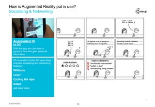 How is Augmented Reality put in use?
Socializing & Networking




     Augmented ID
     by TAT
     With this app you can scan a
     person’s face and gain personal
     information

     Of course lot of other AR apps have
     included socializing and networking
     features:
     Wikitude
     Layar
     Cycling the alps
     Daqui
     and many more




© 2012 HYVE AG                             13
 