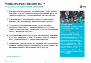 What are the market prospects of AR?
Why AR will become more important
   1. Smartphones and tablets are selling stronger than classic PCs and notebooks.
      Most of them are already combined with a flatrate internet access. Hence, the
      portability of locally relevant information will become much more important.

   2. Enriched Marketing – With AR the virtual experience can be enriched by
      advertising, that is personalized and related to the realtime environment.

                                                                                           Virtual Air Rights
                                                                                                                             §
   3. Ubiquitous Computing – Realtime enviroment equipped with relevant
                                                                                           „Who Owns the Advertising Space in
      information and the opportunity to interact immediately. Today bumpy and
                                                                                           an Augmented Reality World?”
      geeky due to technical obstacles, but tommorrow in common use by everybody,
                                                                                           by John Havens
      because it will be simple and practical.
                                                                                           “Augmented reality (AR) has made it
                                                                                           possible for this same paradigm of
   4. Homo Ludens – People like to play. Today the average game has played about           advertising to exist via your smartphone.
      10.000 hours till he reaches his or her 21st birthday. If technology catches up,     Multiple apps feature the ability for ads to
                                                                                           appear on your mobile screen as
      there‘s a huge potential in AR for the game developing industry.
                                                                                           miniature virtual billboards assigned to
                                                                                           GPS coordinates. Brands can tag the real
   5. Enriched Reality is a human condition. We always try to enrich our environment       world via this “Outernet,” and if they
                                                                                           sponsor the AR browser you’re using, in
      information, values and aesthetics. If technology will be effortless to handle, we   essence they own the virtual air rights
      will use them to merge our real environment with the digital one.                    (VARs) for everything you see.
                                                                                           So what’s to keep multiple brands from
                                                                                           owning the same virtual space? Currently,
                                                                                           nothing.” Read on

   Source: Sasha Storz, t3n



© 2012 HYVE AG                                                    17
 