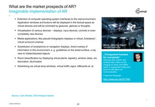 What are the market prospects of AR?
Imaginable implementation of AR
       Extention of computer operating system interfaces to the real environment.
        Application windows and buttons will be displayed in the factual space as
        virtual devices and will be controled by gestures, glances or thoughts.
       Virtualisation of various devices – displays, input devices, controls or even
        completely new devices
       Media applications, like pseudo-holographic displays or virtual „holodecks“,
        virtual surround cinemas
                                                                                          Movie: „Minority Report“
       Substitution of smartphone or navigation displays, direct overlay of              Twentieth Century Fox
        information in the environment, e. g. guidelines on the street surface, x-ray
        view to hidden/blocked objects                                                    „Transparent humans
       Room beautification by displaying virtual plants, tapestry, window views, art,    for everybody“
                                                                                          Interview with „futrist“ and
        decoration, illumination                                                          scientist Max Celko on the
                                                                                          merging of online and offline
       Advertising via virtual shop windows, virtual traffic signs, billboards et. al.   world in augmented reality and
                                                                                          how this will affect our
                                                                                          communication.
                                                                                          In german language.
                                                                                          http://www.taz.de/!51748/




   Source: Josh Shabtai, CEO Vertigore Games



© 2012 HYVE AG                                                       20
 