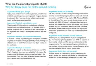 What are the market prospects of AR?
Why AR today does not hit the ground running
   Augmented Realty goes „bang!“                                           Augmented Reality can be sneaky
   Today, most AR devices are relatively delicate, smartphones             Ok, this is not AR‘s fault but mostly caused by some serious
   or tablets are still expensive and especially the glass displays        security issues refering to your phone or tablet with internet
   break easily. So, if you drop it, your left alone with simple           connection and GPS running. Apples iOS, Windows Mobile
   reality (and an expensive repair bill).                                 or Android haven‘t the same savety standards as a normal
                                                                           desktop with OS X, Windows 7 or Linux and a proper virus
   Augmented Reality is a short track runner
                                                                           scanner plus firewall. Hence, your phone data, your current
   The access to AR information is mostly bound to battery.
                                                                           location and your movements are an open book to anyone,
   Smartphones and tablets consume a lot of power. If GPS,
                                                                           who knows, how to hack into your device. And any not-so-
   internet, bluetooth and 3G is turned on and the display is at
                                                                           democratic government can easily spy out their inhabitants
   full brightness, the battery‘s life may be a matter of very few
                                                                           and guests.
   hours.
                                                                           Augmented Reality abroad is a costly pleasure
   Augmented Reality is not Augmented Reliability
                                                                           This may be your least problem – if you‘re George Soros.
   If you‘re in a foreign city and only your smartphone knows the
                                                                           But if you‘re on a tighter budget, the use of AR on vacation or
   way back to the place where you parked your car, running out
                                                                           business trip outside your flat rate covered country can be
   of battery can be fatal. The more so, if your dog‘s waiting on
                                                                           very expensive. The roaming rates for your mobile internet
   the back seat.
                                                                           can cost you a fortune, even before you can figure out, when
   Augmented Reality is an outsider                                        that darn cathedral right in front of you will open.
   AR is fine in a big city on the streets with internet and GPS.
                                                                           Augmented Reality does not look smart
   That‘s the place, where you can get a lot of information. But
                                                                           Walking around on the street not paying any attention to
   imagine, your blind date‘s waiting somewhere indoors of a
                                                                           what's around you, because you’re fixed on the little phone
   huge building. Then your good old analog senses may help
                                                                           screen four inches before you, makes you look like a jerk.
   you. Even the best GPS-driven AR will not.


© 2012 HYVE AG                                                        21
 