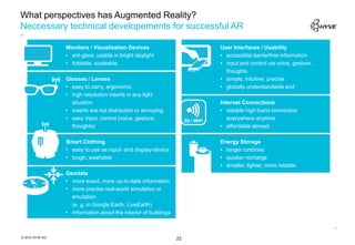 What perspectives has Augmented Reality?
Neccessary technical developements for successful AR

                 Monitors / Visualization Devices                     User Interfaces / Usability
                 • ant-glare, usable in bright daylight               • accessible barrierfree information
                 • foldable, scaleable                                • input and control via voice, gesture,
                                                                        thoughts
                 Glasses / Lenses                                     • simple, intuitive, precise
                 • easy to carry, ergonomic                           • globally understandable and
                 • high resolution inserts in any light
                   situation                                          Internet Connections
                 • inserts are not distraction or annoying            • reliable high-band connection
                 • easy input, control (voice, gesture,                  everywhere anytime
                   thoughts)                                          • affordable abroad

                 Smart Clothing                                       Energy Storage
                 • easy to use as input- and display-device           • longer runtimes
                 • tough, washable                                    • quicker recharge
                                                                      • smaller, lighter, more reliable
                 Geodata
                 • more exact, more up-to-date information
                 • more precise real-world simulation or
                   emulation
                   (e. g. in Google Earth, LiveEarth)
                 • information about the interior of buildings



© 2012 HYVE AG                                                   22
 