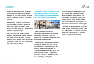 Outlook
   Given the realization of the expected        Augmented Reality is already in the      AR is not a sharpe edged technology,
   technological progress, Augmented            process of changing the ways we          as it merges and blends with other
   Reality (AR) will very certainly become      shop and sell, explore and travel or     technologies like virtual reality, 3D-
   one of the mayor issues of the current       play and spend our leisure time.         simulations, rich internet apps, social
   decade.                                                                               networking and many others. But AR
                                                                                         will play a vital role in our eveyday use
   Especially in the fields of marketing,
                                                                                         of modern communication technologies.
   market research, product develope-
   ment and sales it will have a huge                                                    Therefore, what definitely will disappear
   impact. In some aspects, it will probably                                             is the phrase „Augmented Reality“ itself,
   become a game changer.                                                                as it will become as natural a part of our
                                                The accessibility of local and
                                                                                         reality and will very soon be seen as
   Very important, yet not so obvious           personalized information will become
                                                                                         nothing „augmented“ anymore.
   aspects of Augmented Reality will be in      completely customary, once the
   the fields of manufacturing, product         technology to receive them will become
   simulation and testing, medical and pre-     hasslefree and ergonomic.
   operative support and, last but not least,
                                                The demand for AR can be considered
   the use in military action.
                                                as gigantic. Almost anybody can be
                                                counted among the target group. No
                                                wonder, the market prospects for
                                                Augmented Reality are very bright and
                                                give reason to expect a huge rise of
                                                business volume for the AR market in
                                                the upcoming 5 to 10 years.


© 2012 HYVE AG                                                    23
 