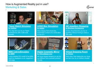 How is Augmented Reality put in use?
Marketing & Sales




     Tissot Watch Simulator                 LEGO Box Simulation                   AR Jewellery Shopping
     by Holition                            by metaio                             by Boutique Accessoires
     This App let‘s you try on Tissot       Shop display that shows the           Online shop that let‘s you try on
     wristwatches with a QR-code            assembled content of a LEGO-Box       jewellery without having to wear a
     bracelet                               on top of it                          QR-code




     MINI CabrioSimulator                   Digital Cosmetic Mirror               Virtual Dressing Room
     by BMW                                 by CScoutjapan.com                    by Fitnect
     A very detailed 3D model of the MINI   AR shop display whwere yo can try     Web shop, that measures your body
     cabrio is displayed on an magazine‘s   out different face cosmetic product   and let‘s you try on clothes virtually
     add page                               virtually


© 2012 HYVE AG                                                8
 
