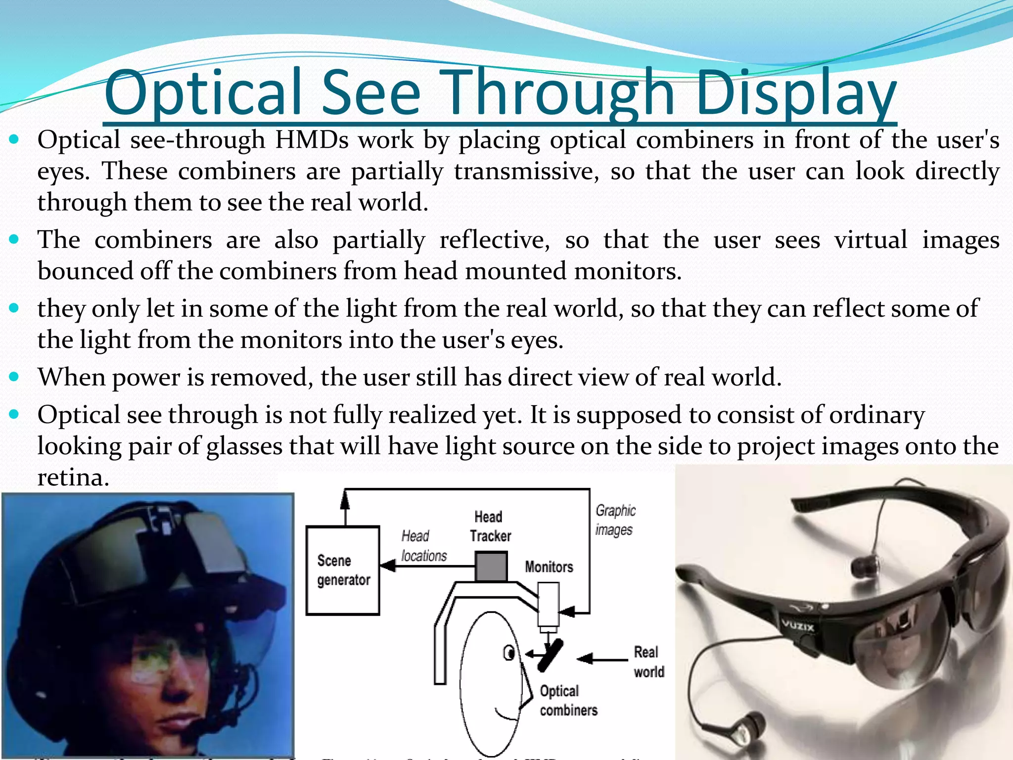 Optical See Through Display Optical see-through HMDs work by placing optical combiners in front of the user's
eyes. These combiners are partially transmissive, so that the user can look directly
through them to see the real world.
 The combiners are also partially reflective, so that the user sees virtual images
bounced off the combiners from head mounted monitors.
 they only let in some of the light from the real world, so that they can reflect some of
the light from the monitors into the user's eyes.
 When power is removed, the user still has direct view of real world.
 Optical see through is not fully realized yet. It is supposed to consist of ordinary
looking pair of glasses that will have light source on the side to project images onto the
retina.
 
