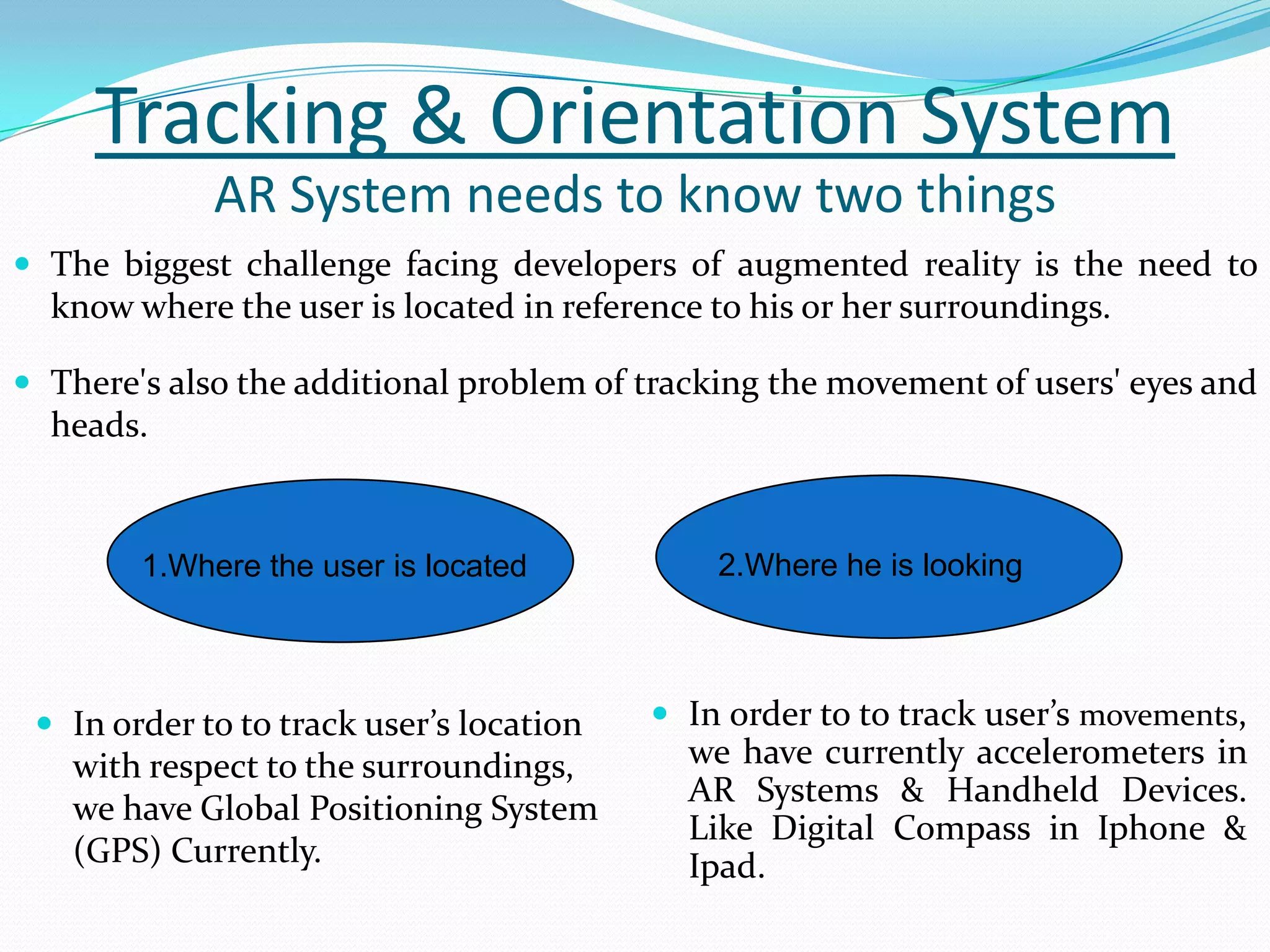 Tracking & Orientation System
 The biggest challenge facing developers of augmented reality is the need to
know where the user is located in reference to his or her surroundings.
 There's also the additional problem of tracking the movement of users' eyes and
heads.
AR System needs to know two things
1.Where the user is located
 In order to to track user’s location
with respect to the surroundings,
we have Global Positioning System
(GPS) Currently.
 In order to to track user’s movements,
we have currently accelerometers in
AR Systems & Handheld Devices.
Like Digital Compass in Iphone &
Ipad.
2.Where he is looking
 