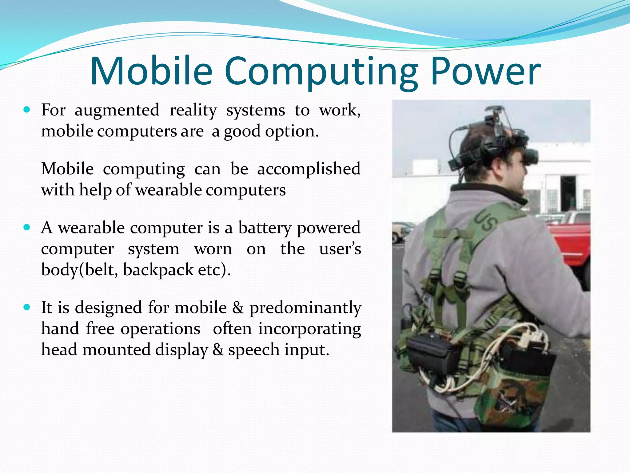 Mobile Computing Power
 For augmented reality systems to work,
mobile computers are a good option.
Mobile computing can be accomplished
with help of wearable computers
 A wearable computer is a battery powered
computer system worn on the user’s
body(belt, backpack etc).
 It is designed for mobile & predominantly
hand free operations often incorporating
head mounted display & speech input.
 