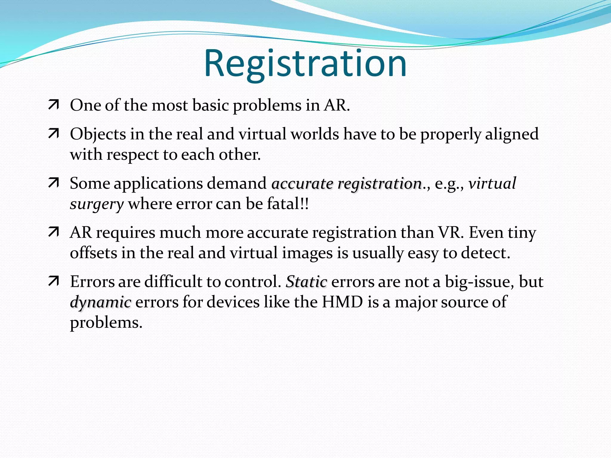  One of the most basic problems in AR.
 Objects in the real and virtual worlds have to be properly aligned
with respect to each other.
 Some applications demand accurate registration., e.g., virtual
surgery where error can be fatal!!
 AR requires much more accurate registration than VR. Even tiny
offsets in the real and virtual images is usually easy to detect.
 Errors are difficult to control. Static errors are not a big-issue, but
dynamic errors for devices like the HMD is a major source of
problems.
Registration
 
