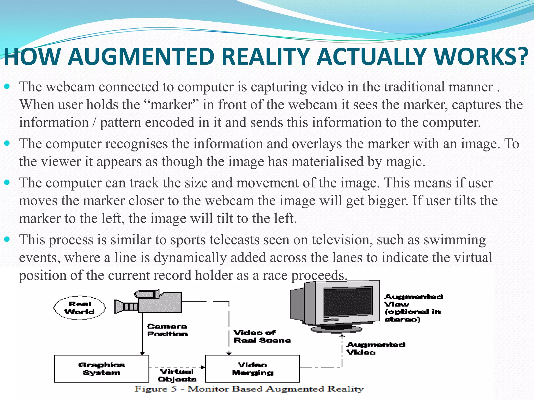 HOW AUGMENTED REALITY ACTUALLY WORKS?
 The webcam connected to computer is capturing video in the traditional manner .
When user holds the “marker” in front of the webcam it sees the marker, captures the
information / pattern encoded in it and sends this information to the computer.
 The computer recognises the information and overlays the marker with an image. To
the viewer it appears as though the image has materialised by magic.
 The computer can track the size and movement of the image. This means if user
moves the marker closer to the webcam the image will get bigger. If user tilts the
marker to the left, the image will tilt to the left.
 This process is similar to sports telecasts seen on television, such as swimming
events, where a line is dynamically added across the lanes to indicate the virtual
position of the current record holder as a race proceeds.
 