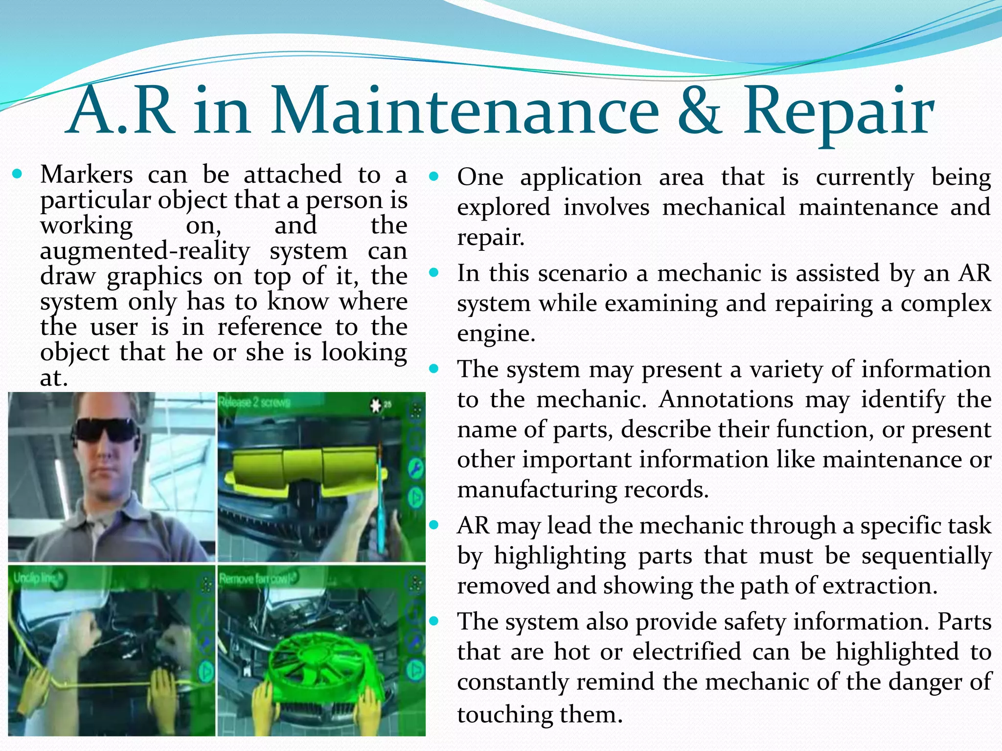  Markers can be attached to a
particular object that a person is
working on, and the
augmented-reality system can
draw graphics on top of it, the
system only has to know where
the user is in reference to the
object that he or she is looking
at.
A.R in Maintenance & Repair
 One application area that is currently being
explored involves mechanical maintenance and
repair.
 In this scenario a mechanic is assisted by an AR
system while examining and repairing a complex
engine.
 The system may present a variety of information
to the mechanic. Annotations may identify the
name of parts, describe their function, or present
other important information like maintenance or
manufacturing records.
 AR may lead the mechanic through a specific task
by highlighting parts that must be sequentially
removed and showing the path of extraction.
 The system also provide safety information. Parts
that are hot or electrified can be highlighted to
constantly remind the mechanic of the danger of
touching them.
 