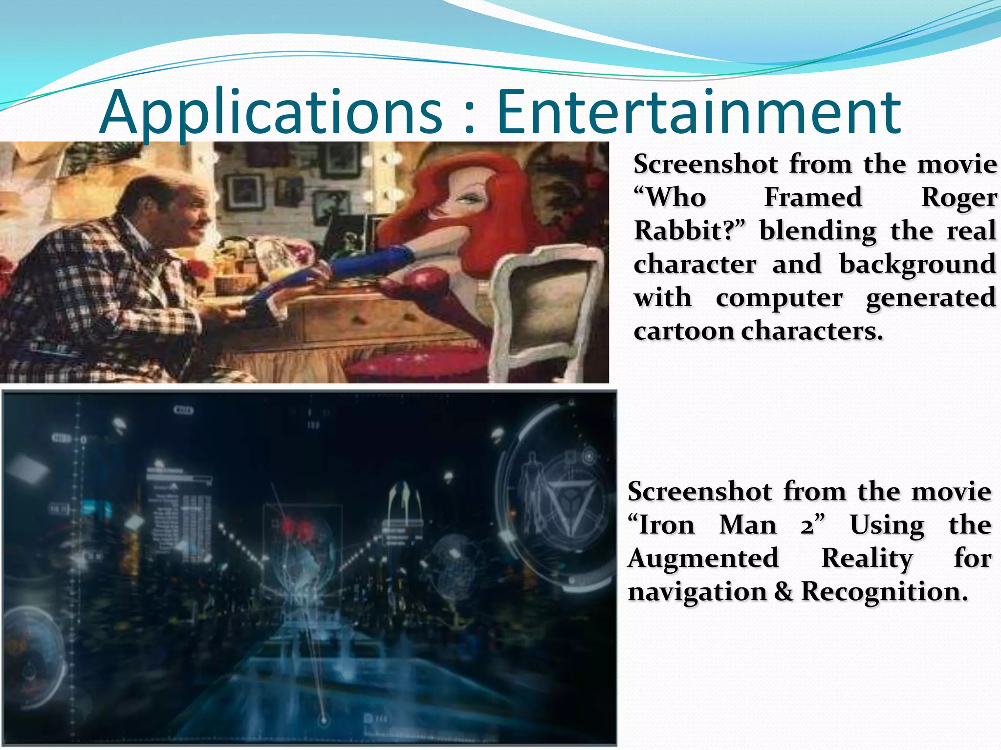 Screenshot from the movie
“Who Framed Roger
Rabbit?” blending the real
character and background
with computer generated
cartoon characters.
Applications : Entertainment
Screenshot from the movie
“Iron Man 2” Using the
Augmented Reality for
navigation & Recognition.
 