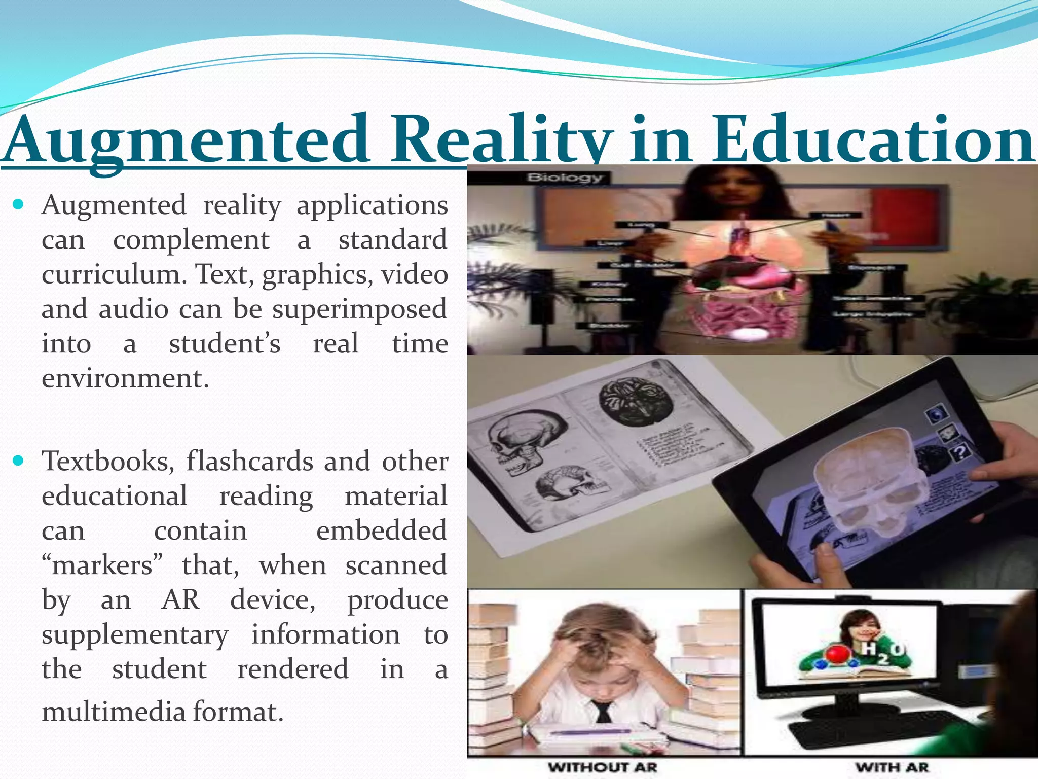  Augmented reality applications
can complement a standard
curriculum. Text, graphics, video
and audio can be superimposed
into a student’s real time
environment.
 Textbooks, flashcards and other
educational reading material
can contain embedded
“markers” that, when scanned
by an AR device, produce
supplementary information to
the student rendered in a
multimedia format.
Augmented Reality in Education
 