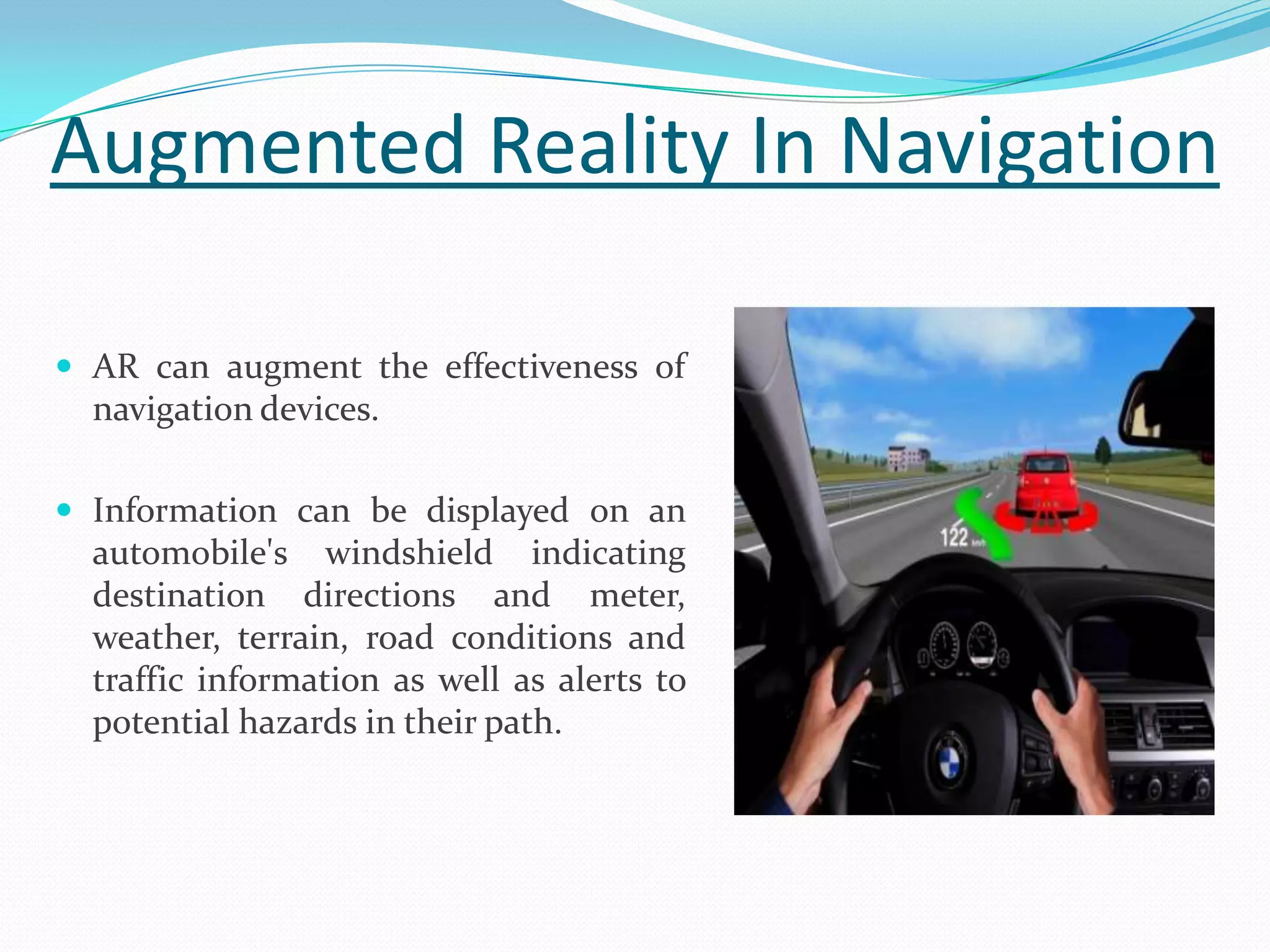 Augmented Reality In Navigation
 AR can augment the effectiveness of
navigation devices.
 Information can be displayed on an
automobile's windshield indicating
destination directions and meter,
weather, terrain, road conditions and
traffic information as well as alerts to
potential hazards in their path.
 