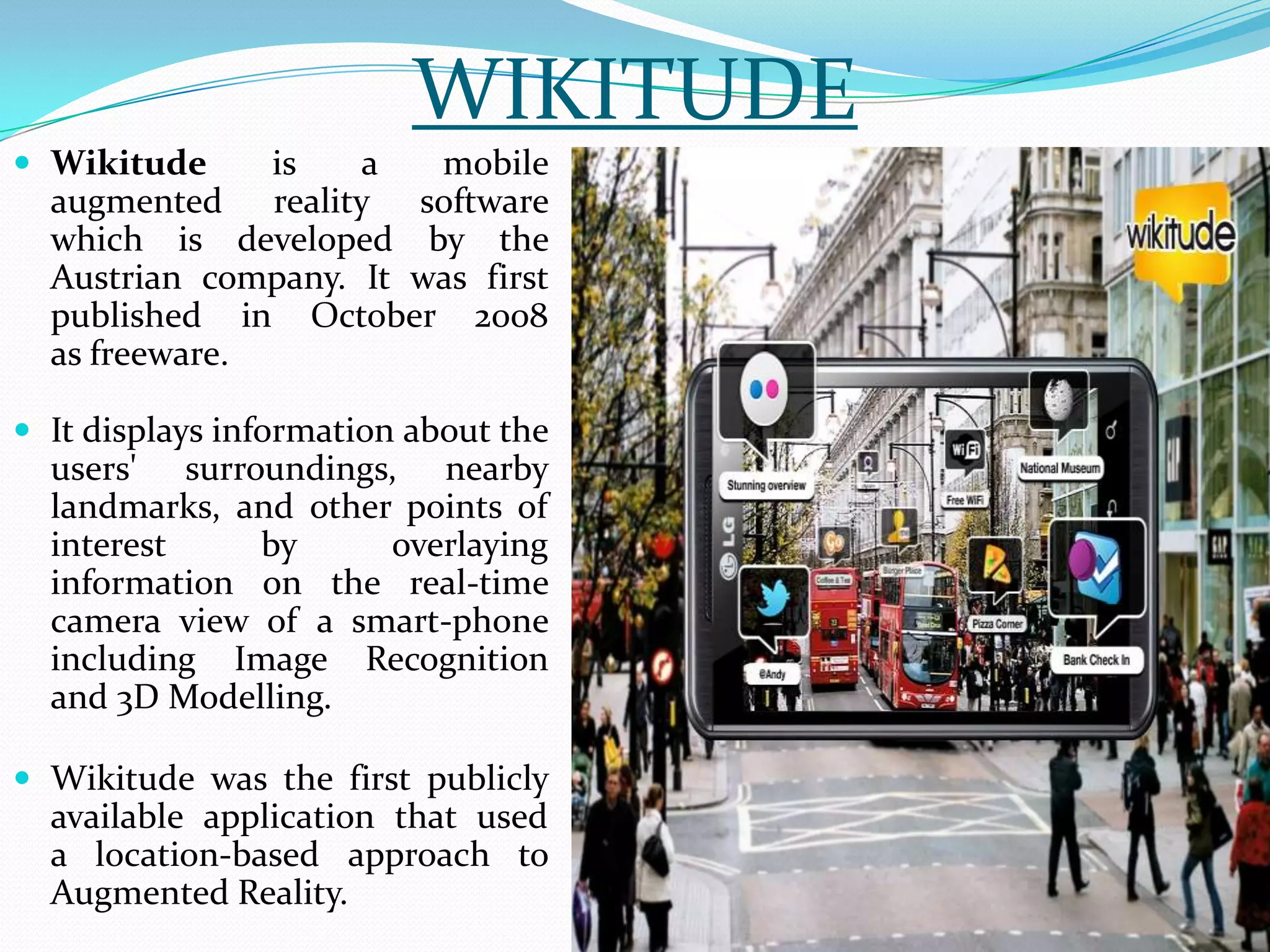 WIKITUDE
 Wikitude is a mobile
augmented reality software
which is developed by the
Austrian company. It was first
published in October 2008
as freeware.
 It displays information about the
users' surroundings, nearby
landmarks, and other points of
interest by overlaying
information on the real-time
camera view of a smart-phone
including Image Recognition
and 3D Modelling.
 Wikitude was the first publicly
available application that used
a location-based approach to
Augmented Reality.
 