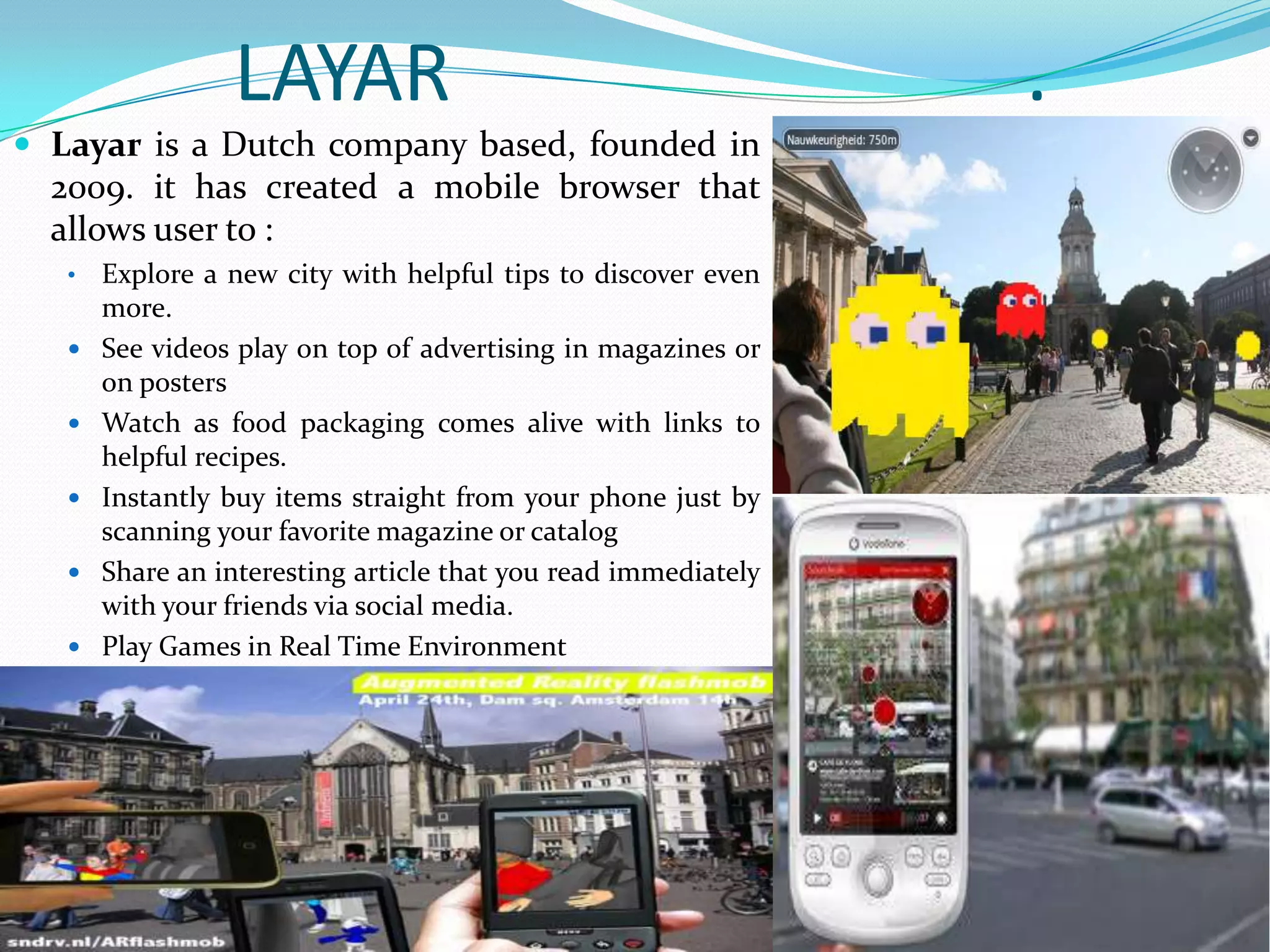 LAYAR .
 Layar is a Dutch company based, founded in
2009. it has created a mobile browser that
allows user to :
• Explore a new city with helpful tips to discover even
more.
 See videos play on top of advertising in magazines or
on posters
 Watch as food packaging comes alive with links to
helpful recipes.
 Instantly buy items straight from your phone just by
scanning your favorite magazine or catalog
 Share an interesting article that you read immediately
with your friends via social media.
 Play Games in Real Time Environment
 