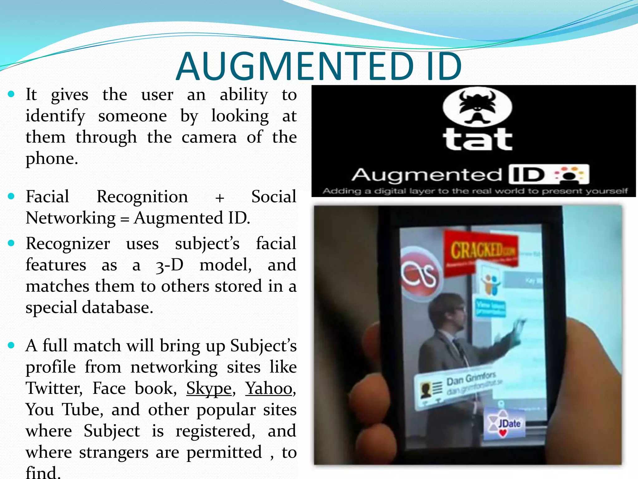 AUGMENTED ID It gives the user an ability to
identify someone by looking at
them through the camera of the
phone.
 Facial Recognition + Social
Networking = Augmented ID.
 Recognizer uses subject’s facial
features as a 3-D model, and
matches them to others stored in a
special database.
 A full match will bring up Subject’s
profile from networking sites like
Twitter, Face book, Skype, Yahoo,
You Tube, and other popular sites
where Subject is registered, and
where strangers are permitted , to
 