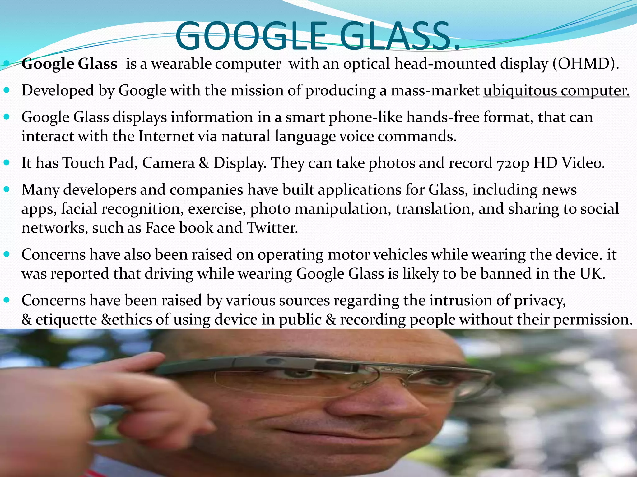 GOOGLE GLASS. Google Glass is a wearable computer with an optical head-mounted display (OHMD).
 Developed by Google with the mission of producing a mass-market ubiquitous computer.
 Google Glass displays information in a smart phone-like hands-free format, that can
interact with the Internet via natural language voice commands.
 It has Touch Pad, Camera & Display. They can take photos and record 720p HD Video.
 Many developers and companies have built applications for Glass, including news
apps, facial recognition, exercise, photo manipulation, translation, and sharing to social
networks, such as Face book and Twitter.
 Concerns have also been raised on operating motor vehicles while wearing the device. it
was reported that driving while wearing Google Glass is likely to be banned in the UK.
 Concerns have been raised by various sources regarding the intrusion of privacy,
& etiquette &ethics of using device in public & recording people without their permission.
 