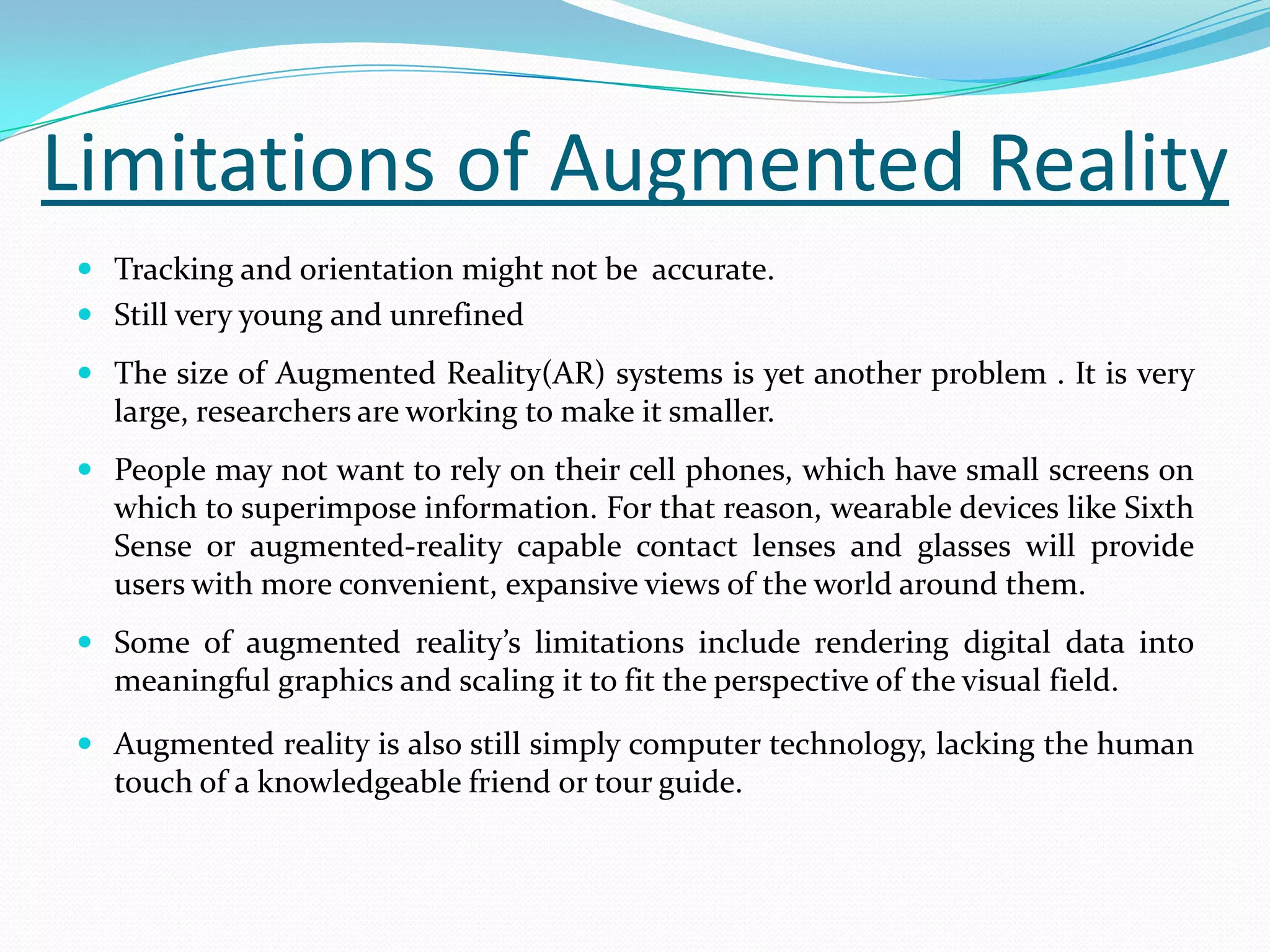 Limitations of Augmented Reality
 Tracking and orientation might not be accurate.
 Still very young and unrefined
 The size of Augmented Reality(AR) systems is yet another problem . It is very
large, researchers are working to make it smaller.
 People may not want to rely on their cell phones, which have small screens on
which to superimpose information. For that reason, wearable devices like Sixth
Sense or augmented-reality capable contact lenses and glasses will provide
users with more convenient, expansive views of the world around them.
 Some of augmented reality’s limitations include rendering digital data into
meaningful graphics and scaling it to fit the perspective of the visual field.
 Augmented reality is also still simply computer technology, lacking the human
touch of a knowledgeable friend or tour guide.
 