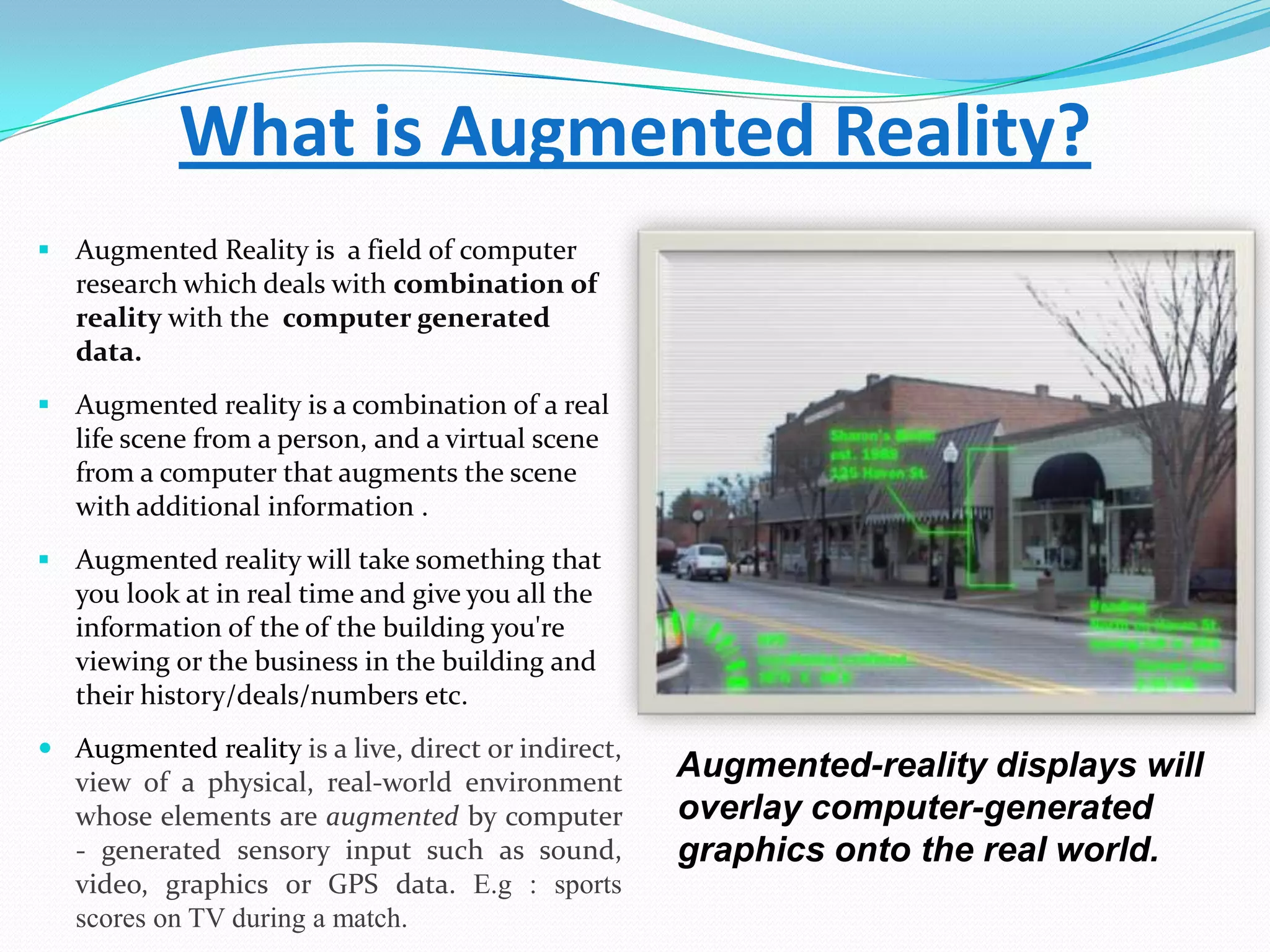 What is Augmented Reality?
 Augmented Reality is a field of computer
research which deals with combination of
reality with the computer generated
data.
 Augmented reality is a combination of a real
life scene from a person, and a virtual scene
from a computer that augments the scene
with additional information .
 Augmented reality will take something that
you look at in real time and give you all the
information of the of the building you're
viewing or the business in the building and
their history/deals/numbers etc.
 Augmented reality is a live, direct or indirect,
view of a physical, real-world environment
whose elements are augmented by computer
- generated sensory input such as sound,
video, graphics or GPS data. E.g : sports
scores on TV during a match.
Augmented-reality displays will
overlay computer-generated
graphics onto the real world.
 