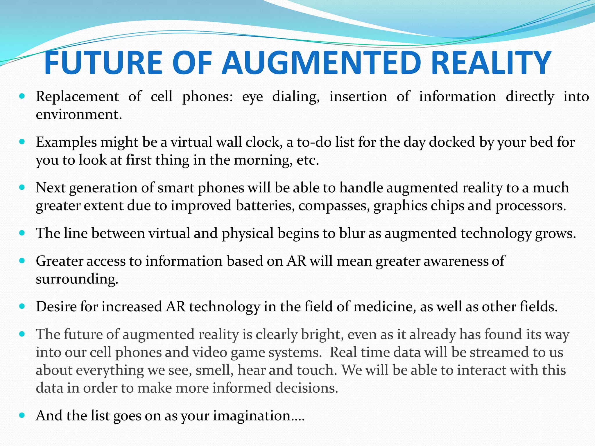 FUTURE OF AUGMENTED REALITY
 Replacement of cell phones: eye dialing, insertion of information directly into
environment.
 Examples might be a virtual wall clock, a to-do list for the day docked by your bed for
you to look at first thing in the morning, etc.
 Next generation of smart phones will be able to handle augmented reality to a much
greater extent due to improved batteries, compasses, graphics chips and processors.
 The line between virtual and physical begins to blur as augmented technology grows.
 Greater access to information based on AR will mean greater awareness of
surrounding.
 Desire for increased AR technology in the field of medicine, as well as other fields.
 The future of augmented reality is clearly bright, even as it already has found its way
into our cell phones and video game systems. Real time data will be streamed to us
about everything we see, smell, hear and touch. We will be able to interact with this
data in order to make more informed decisions.
 And the list goes on as your imagination….
 