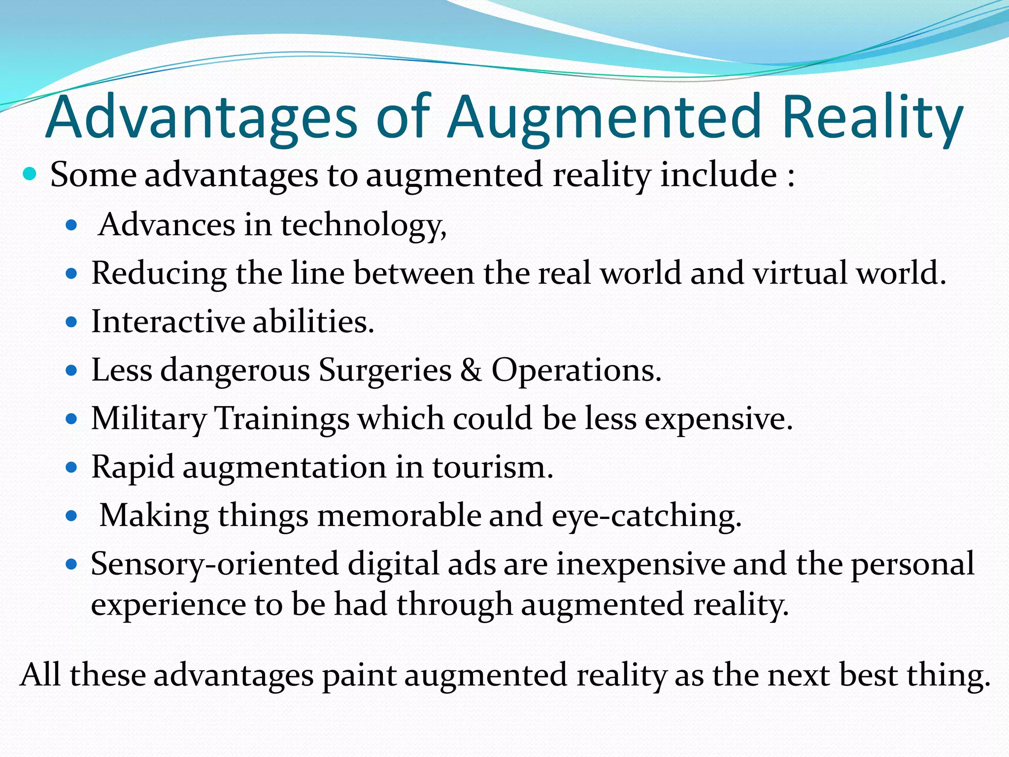Advantages of Augmented Reality
 Some advantages to augmented reality include :
 Advances in technology,
 Reducing the line between the real world and virtual world.
 Interactive abilities.
 Less dangerous Surgeries & Operations.
 Military Trainings which could be less expensive.
 Rapid augmentation in tourism.
 Making things memorable and eye-catching.
 Sensory-oriented digital ads are inexpensive and the personal
experience to be had through augmented reality.
All these advantages paint augmented reality as the next best thing.
 