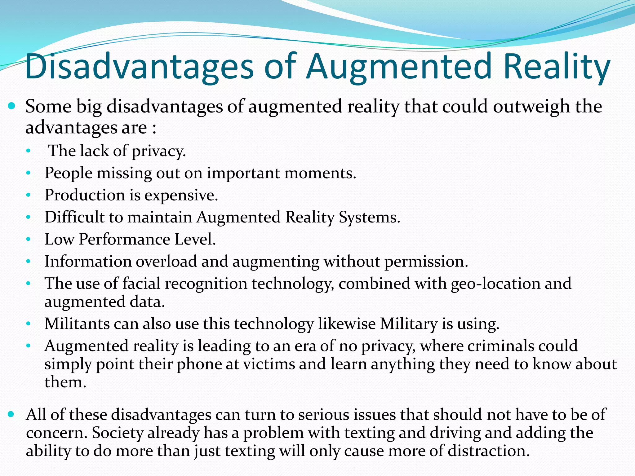 Disadvantages of Augmented Reality
 Some big disadvantages of augmented reality that could outweigh the
advantages are :
• The lack of privacy.
• People missing out on important moments.
• Production is expensive.
• Difficult to maintain Augmented Reality Systems.
• Low Performance Level.
• Information overload and augmenting without permission.
• The use of facial recognition technology, combined with geo-location and
augmented data.
• Militants can also use this technology likewise Military is using.
• Augmented reality is leading to an era of no privacy, where criminals could
simply point their phone at victims and learn anything they need to know about
them.
 All of these disadvantages can turn to serious issues that should not have to be of
concern. Society already has a problem with texting and driving and adding the
ability to do more than just texting will only cause more of distraction.
 