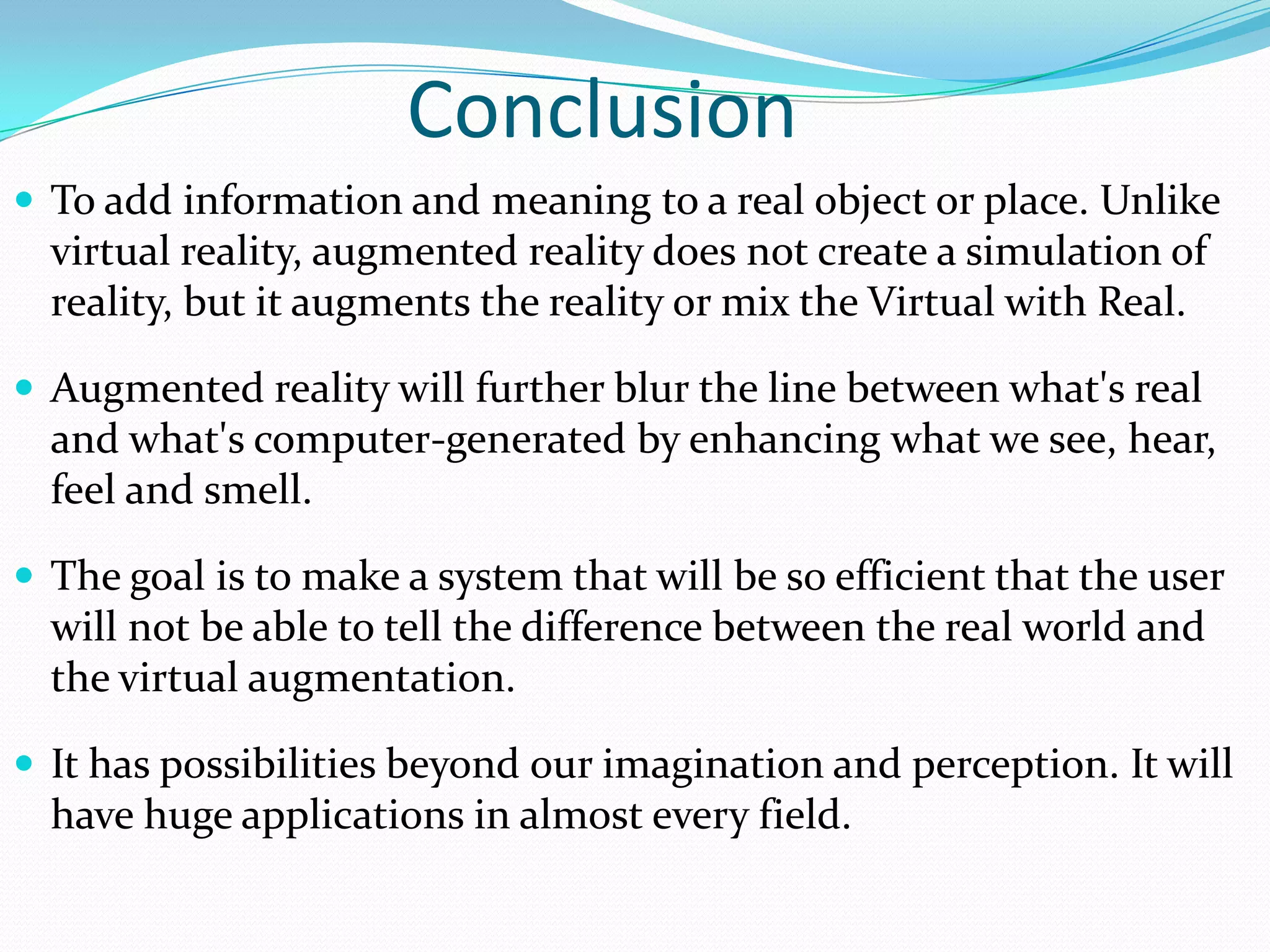 Conclusion
 To add information and meaning to a real object or place. Unlike
virtual reality, augmented reality does not create a simulation of
reality, but it augments the reality or mix the Virtual with Real.
 Augmented reality will further blur the line between what's real
and what's computer-generated by enhancing what we see, hear,
feel and smell.
 The goal is to make a system that will be so efficient that the user
will not be able to tell the difference between the real world and
the virtual augmentation.
 It has possibilities beyond our imagination and perception. It will
have huge applications in almost every field.
 