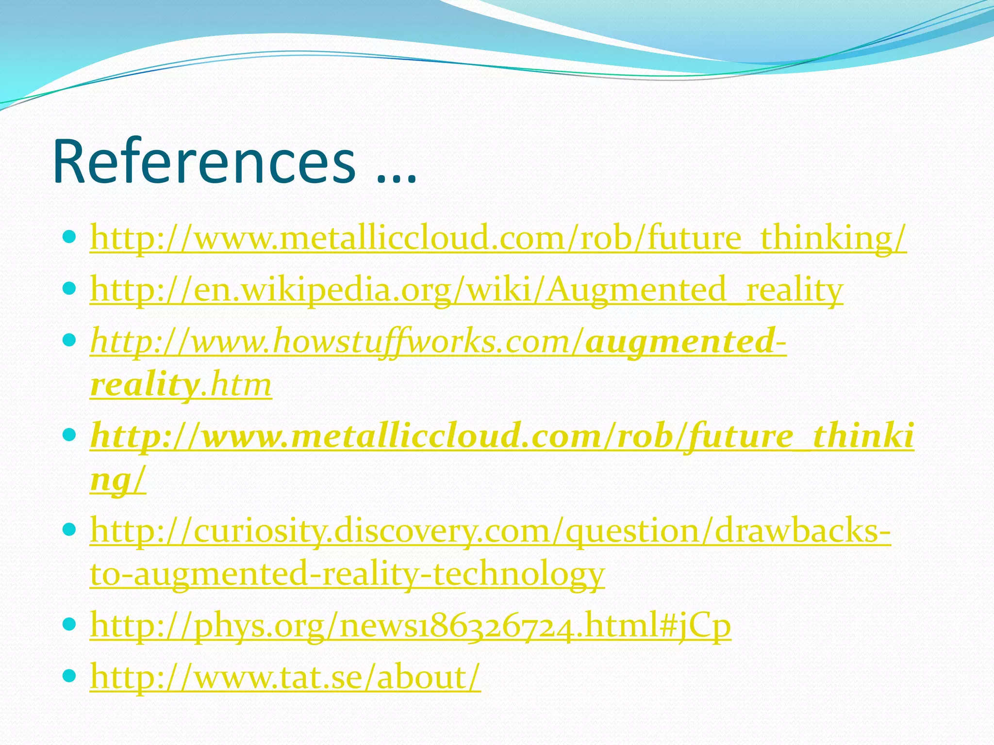 References …
 http://www.metalliccloud.com/rob/future_thinking/
 http://en.wikipedia.org/wiki/Augmented_reality
 http://www.howstuffworks.com/augmented-
reality.htm
 http://www.metalliccloud.com/rob/future_thinki
ng/
 http://curiosity.discovery.com/question/drawbacks-
to-augmented-reality-technology
 http://phys.org/news186326724.html#jCp
 http://www.tat.se/about/
 