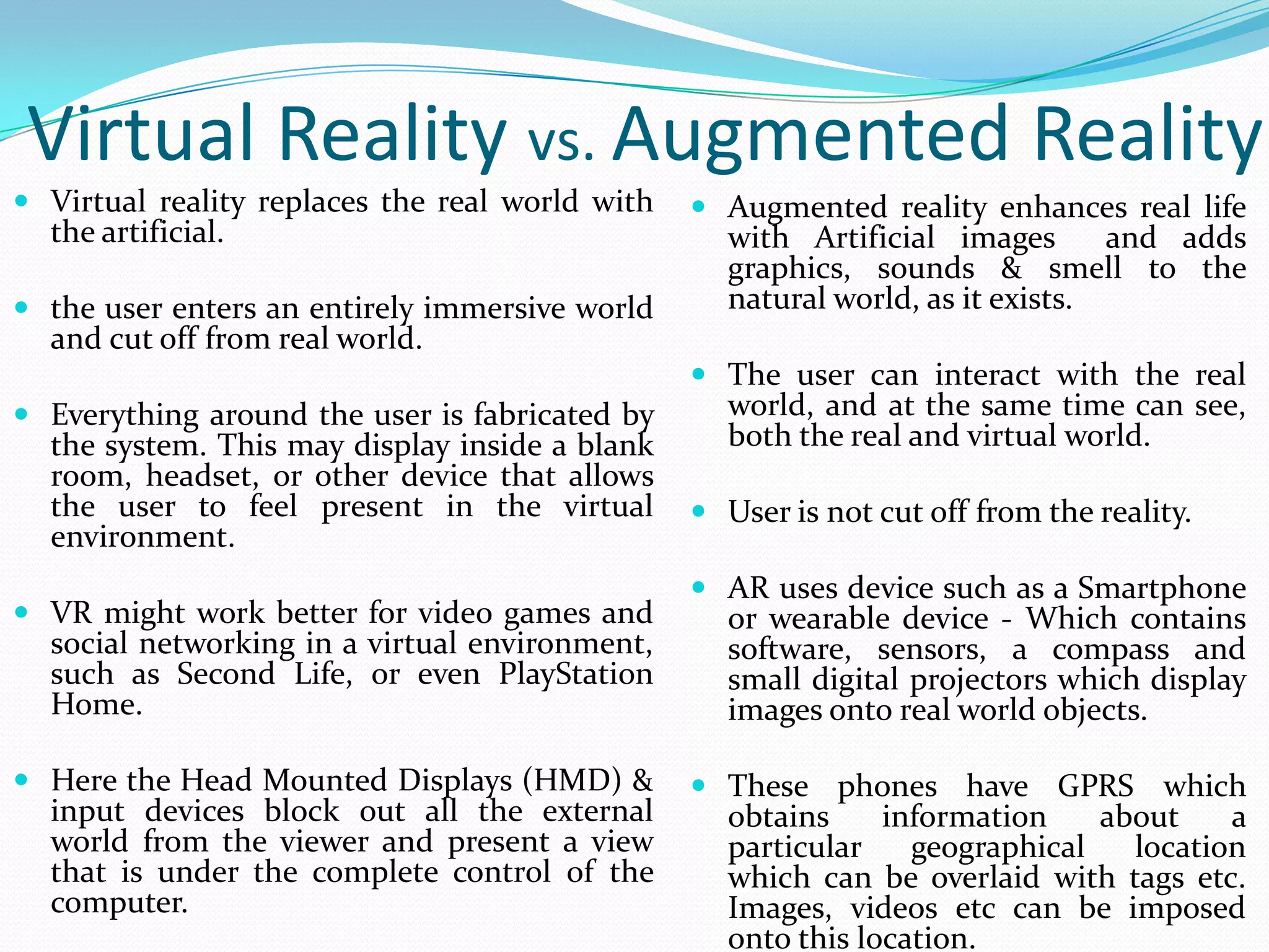  Virtual reality replaces the real world with
the artificial.
 the user enters an entirely immersive world
and cut off from real world.
 Everything around the user is fabricated by
the system. This may display inside a blank
room, headset, or other device that allows
the user to feel present in the virtual
environment.
 VR might work better for video games and
social networking in a virtual environment,
such as Second Life, or even PlayStation
Home.
 Here the Head Mounted Displays (HMD) &
input devices block out all the external
world from the viewer and present a view
that is under the complete control of the
computer.
Virtual Reality vs. Augmented Reality
 Augmented reality enhances real life
with Artificial images and adds
graphics, sounds & smell to the
natural world, as it exists.
 The user can interact with the real
world, and at the same time can see,
both the real and virtual world.
 User is not cut off from the reality.
 AR uses device such as a Smartphone
or wearable device - Which contains
software, sensors, a compass and
small digital projectors which display
images onto real world objects.
 These phones have GPRS which
obtains information about a
particular geographical location
which can be overlaid with tags etc.
Images, videos etc can be imposed
onto this location.
 