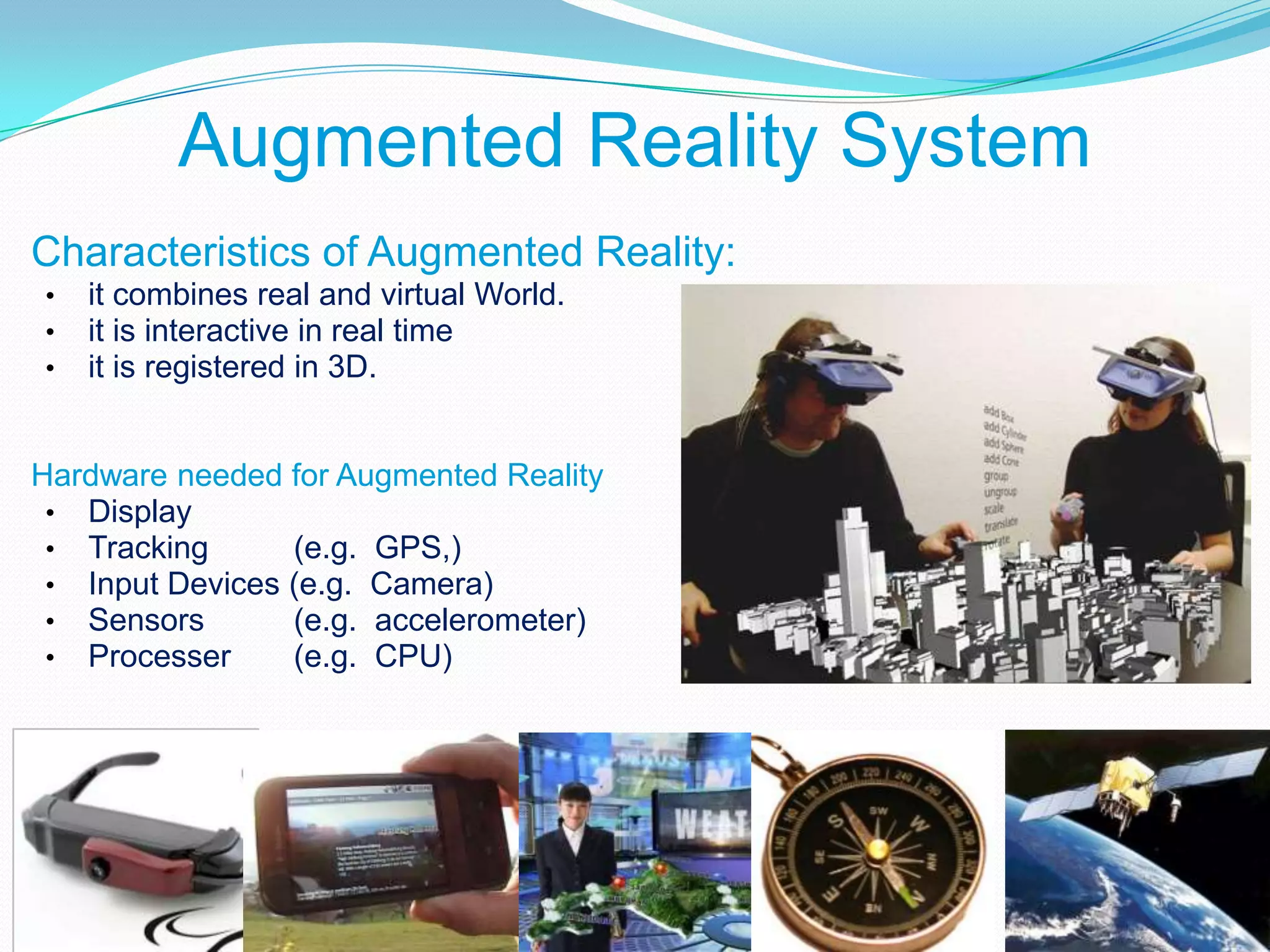 Augmented Reality System
Characteristics of Augmented Reality:
• it combines real and virtual World.
• it is interactive in real time
• it is registered in 3D.
Hardware needed for Augmented Reality
• Display
• Tracking (e.g. GPS,)
• Input Devices (e.g. Camera)
• Sensors (e.g. accelerometer)
• Processer (e.g. CPU)
 