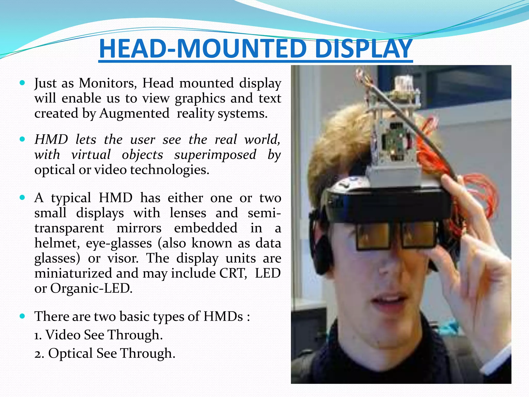 HEAD-MOUNTED DISPLAY
 Just as Monitors, Head mounted display
will enable us to view graphics and text
created by Augmented reality systems.
 HMD lets the user see the real world,
with virtual objects superimposed by
optical or video technologies.
 A typical HMD has either one or two
small displays with lenses and semi-
transparent mirrors embedded in a
helmet, eye-glasses (also known as data
glasses) or visor. The display units are
miniaturized and may include CRT, LED
or Organic-LED.
 There are two basic types of HMDs :
1. Video See Through.
2. Optical See Through.
 