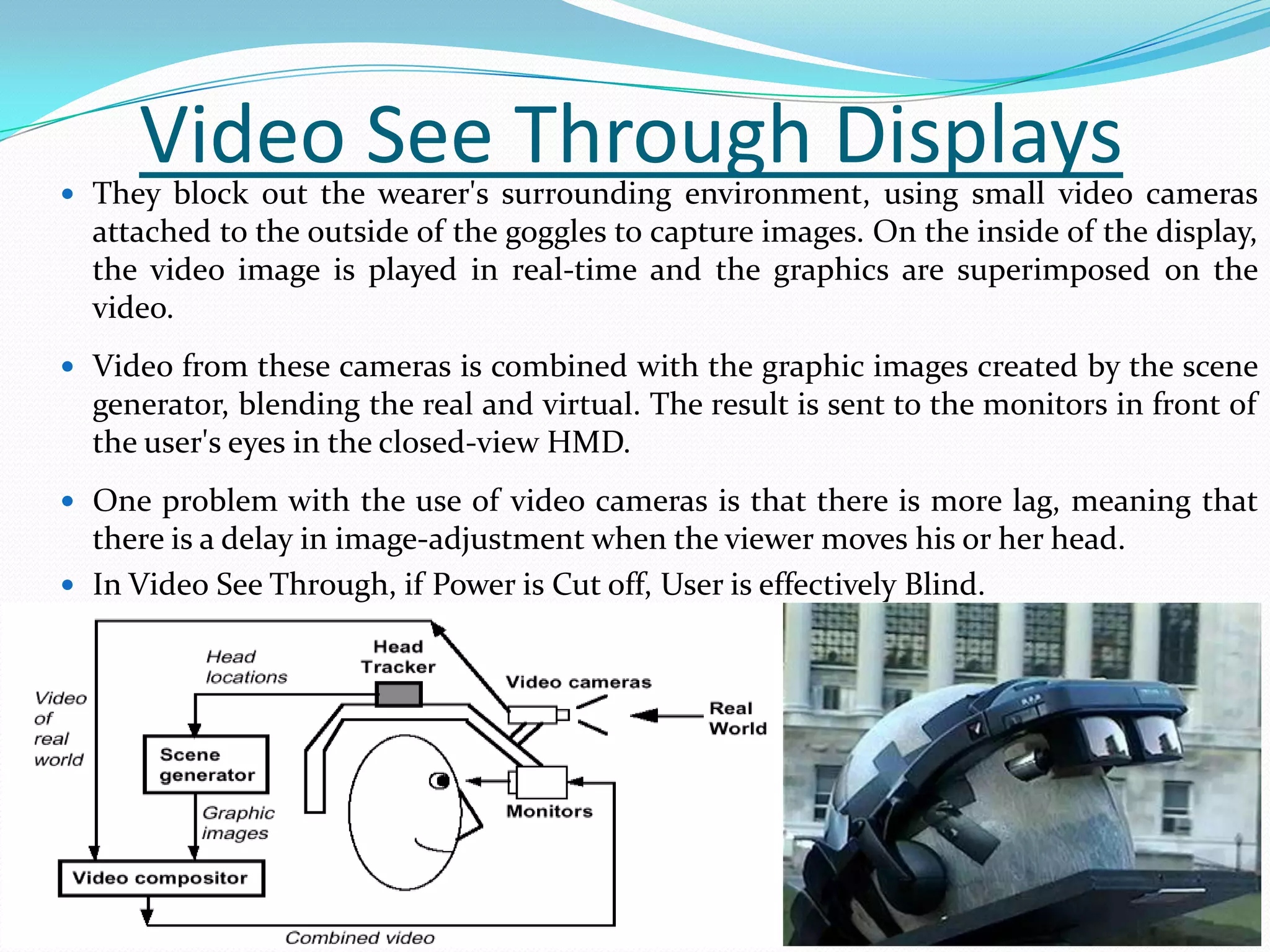 Video See Through Displays They block out the wearer's surrounding environment, using small video cameras
attached to the outside of the goggles to capture images. On the inside of the display,
the video image is played in real-time and the graphics are superimposed on the
video.
 Video from these cameras is combined with the graphic images created by the scene
generator, blending the real and virtual. The result is sent to the monitors in front of
the user's eyes in the closed-view HMD.
 One problem with the use of video cameras is that there is more lag, meaning that
there is a delay in image-adjustment when the viewer moves his or her head.
 In Video See Through, if Power is Cut off, User is effectively Blind.
 