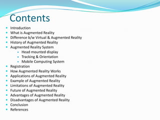 Contents
 Introduction
 What is Augmented Reality
 Difference b/w Virtual & Augmented Reality
 History of Augmented Reality
 Augmented Reality System
 Head mounted display
 Tracking & Orientation
 Mobile Computing System
 Registration
 How Augmented Reality Works
 Applications of Augmented Reality
 Example of Augmented Reality
 Limitations of Augmented Reality
 Future of Augmented Reality
 Advantages of Augmented Reality
 Disadvantages of Augmented Reality
 Conclusion
 References
 