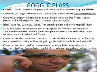 GOOGLE GLASS. Google Glass is a wearable computer with an optical head-mounted display (OHMD).
 Developed by Google with...