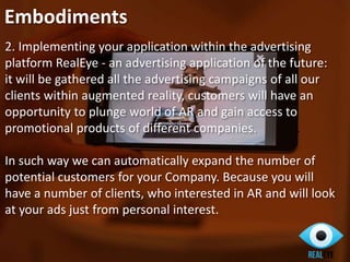 2. Implementing your application within the advertising
platform RealEye - an advertising application of the future:
it will be gathered all the advertising campaigns of all our
clients within augmented reality, customers will have an
opportunity to plunge world of AR and gain access to
promotional products of different companies.
In such way we can automatically expand the number of
potential customers for your Company. Because you will
have a number of clients, who interested in AR and will look
at your ads just from personal interest.
Embodiments
 
