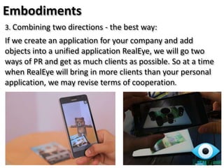 3. Combining two directions - the best way:
If we create an application for your company and add
objects into a unified application RealEye, we will go two
ways of PR and get as much clients as possible. So at a time
when RealEye will bring in more clients than your personal
application, we may revise terms of cooperation.
Embodiments
 