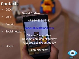 Contacts
• CEO:
Daniel Gudkov
• Cell:
+7-910-932-82-41
• E-mail:
dangudkov@gmail.com
• Social networks:
Vk.com/dangudkov
Linkedin.com daniel gudkov
Facebook.com/dangudkov
• Skype:
danielgudkov
 