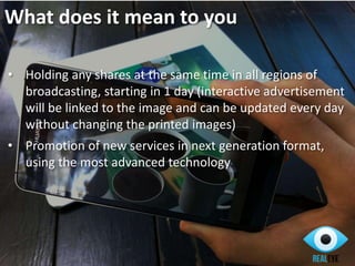 What does it mean to you
• Holding any shares at the same time in all regions of
broadcasting, starting in 1 day (interactive advertisement
will be linked to the image and can be updated every day
without changing the printed images)
• Promotion of new services in next generation format,
using the most advanced technology
 