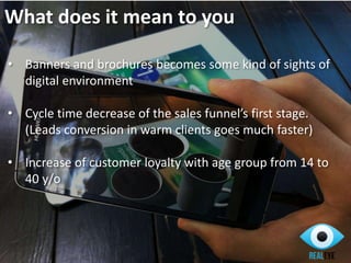 • Banners and brochures becomes some kind of sights of
digital environment
• Cycle time decrease of the sales funnel’s first stage.
(Leads conversion in warm clients goes much faster)
• Increase of customer loyalty with age group from 14 to
40 y/o
What does it mean to you
 