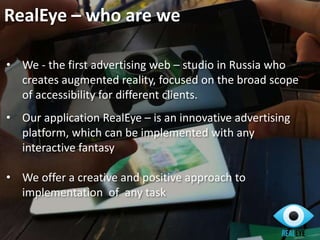 RealEye – who are we
• We - the first advertising web – studio in Russia who
creates augmented reality, focused on the broad scope
of accessibility for different clients.
• Our application RealEye – is an innovative advertising
platform, which can be implemented with any
interactive fantasy
• We offer a creative and positive approach to
implementation of any task
 