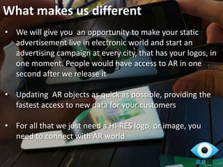 • We will give you an opportunity to make your static
advertisement live in electronic world and start an
advertising campaign at every city, that has your logos, in
one moment. People would have access to AR in one
second after we release it
• Updating AR objects as quick as possible, providing the
fastest access to new data for your customers
• For all that we just need a HI-RES logo, or image, you
need to connect with AR world
What makes us different
 