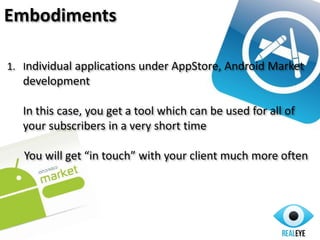 Embodiments
1. Individual applications under AppStore, Android Market
development
In this case, you get a tool which can be used for all of
your subscribers in a very short time
You will get “in touch” with your client much more often
 