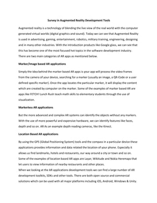 Survey in Augmented Reality Development Tools
Augmented reality is a technology of blending the live view of the real world with the computer
generated virtual worlds (digital graphics and sound). Today we can see that Augmented Reality
is used in advertising, gaming, entertainment, robotics, military training, engineering, designing
and in many other industries. With the introduction products like Google glass, we can see that
this has become one of the most focused hot topics in the software development industry.
There are two main categories of AR apps as mentioned below.
Marker/Image based AR applications
Simply the idea behind the marker based AR apps is your app will process the video frames
from the camera of your device, searching for a marker (usually an image, a QR-Code or a user
defined specific marker). Once the app locates the particular marker, it will display the content
which are created by computer on the marker. Some of the examples of marker based AR are
apps like FETCH! Lunch Rush teach math skills to elementary students through the use of
visualization.
Markerless AR applications
But the more advanced and complex AR systems can identify the objects without any markers.
With the use of more powerful and expensive hardware, we can identify features like faces,
depth and so on. AR As an example depth reading cameras, like the Kinect.
Location Based AR applications
By using the GPS (Global Positioning System) tools and the compass in a particular device these
applications provides information and data related the location of your phone. Especially it
allows us find landmarks, hotels and restaurants, our way around a city or town and so on.
Some of the examples of location based AR apps are Layar, Wikitude and Nokia Heremaps that
let users to view information of nearby restaurants and other places.
When we looking at the AR applications development tools we can find a large number of AR
development toolkits, SDKs and other tools. There are both open source and commercial
solutions which can be used with all major platforms including iOS, Android, Windows & Unity.
 