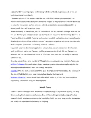 a powerful 3-D rendering engine built in along with the unity-3D plug-in support, so you can
begin developing immediately.
There two versions of this Metaio sdk (Free and Pro). Using free version, developers can
develop applications without any limitations with respect to the pro version. But only downside
of using the free version is when someone submits an app to the app store (Google Play or
Apple Store), there will be a water mark.
When we looking at the features, we can consider that this is a complete package. With metaio
you can develop your AR app in a very fast manner. It can be used to develop Image-Based (2-D
Tracking), Object-Based (3-D Tracking) and Location based AR applications. And it also allows to
develop Stand-alone, offline AR Apps that don't require an active internet connection. Not only
that, it supports Marker less 3-D tracking based on CAD data.
Suppose if we are to develop an application using metaio, we can use so many development
tools on different platforms. If you are on Mac, you can use the Xcode IDE and if you are on
windows you can use either visual studio or QT creator. And even you can configure it to use
with Unity too.
Recently, we can find a large number of AR applications developed using metaio in App stores.
AR Dino Christmas: This applications allows uses to access the internet simply by pointing the
mobile phone’s camera on a mark and clicking the screen.
Accentac: This also is an AR application that gives descriptive information about the buildings in
the city of Madrid which have great historically and culturally important.
Autodesk ForceEffect: This is an AR application which allows us to carry out simulations and
engineering calculations using the mobile phone.
MetaIO Creator
MetaIO Creator is an application that allows users to develop AR experiences by drag and drop.
Unfortunately this is a commercial version. One of the most important advantage of metaio
creator is that it requires no programming knowledge. But if you have programming knowledge
you surely can expand the functionality by scripting.
 