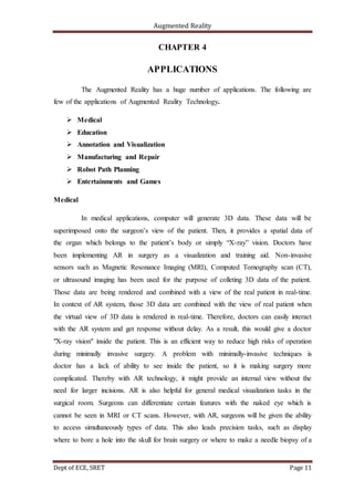 Augmented Reality
Dept of ECE, SRET Page 11
CHAPTER 4
APPLICATIONS
The Augmented Reality has a huge number of applications. The following are
few of the applications of Augmented Reality Technology.
 Medical
 Education
 Annotation and Visualization
 Manufacturing and Repair
 Robot Path Planning
 Entertainments and Games
Medical
In medical applications, computer will generate 3D data. These data will be
superimposed onto the surgeon’s view of the patient. Then, it provides a spatial data of
the organ which belongs to the patient’s body or simply “X-ray” vision. Doctors have
been implementing AR in surgery as a visualization and training aid. Non-invasive
sensors such as Magnetic Resonance Imaging (MRI), Computed Tomography scan (CT),
or ultrasound imaging has been used for the purpose of colleting 3D data of the patient.
Those data are being rendered and combined with a view of the real patient in real-time.
In context of AR system, those 3D data are combined with the view of real patient when
the virtual view of 3D data is rendered in real-time. Therefore, doctors can easily interact
with the AR system and get response without delay. As a result, this would give a doctor
"X-ray vision" inside the patient. This is an efficient way to reduce high risks of operation
during minimally invasive surgery. A problem with minimally-invasive techniques is
doctor has a lack of ability to see inside the patient, so it is making surgery more
complicated. Thereby with AR technology, it might provide an internal view without the
need for larger incisions. AR is also helpful for general medical visualization tasks in the
surgical room. Surgeons can differentiate certain features with the naked eye which is
cannot be seen in MRI or CT scans. However, with AR, surgeons will be given the ability
to access simultaneously types of data. This also leads precision tasks, such as display
where to bore a hole into the skull for brain surgery or where to make a needle biopsy of a
 