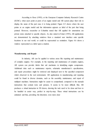 Augmented Reality
Dept of ECE, SRET Page 17
According to Rose (1995), at the European Computer Industry Research Centre
(ECRC), when users point at parts of an engine model and AR system plays their role to
display the name of the part once it is being pointed. Figure 4.5 shows where the user
points at an engine model and the information appears as label of the part that being
pointed. However, researcher at Columbia stated that AR applied for annotations are
private notes attached to specific objects. As also stated in Feiner (1993), AR applications
are demonstrated by attaching windows from a standard user interface onto specific
locations in our real world, or could be represented as reminders. Figure 4.6 shows a
window represented as a label upon a student.
Manufacturing and Repair
In industry, AR can be applied in various areas like repairing and maintenance
of complex engines. For example, in the repairing and maintenance of complex engines,
AR system can provide labels that aid mechanics in identifying engine components.
Additional data such as maintenance reports, schematic manufacturer’s specifications,
and repair procedures might be retrieved and displayed next to the specified component
which observed in the real environment. AR applications in manufacturing and repairing
could be found in diverse domains, such as the assembly, maintenance, and repair of
multipart machines. Instructions might be easier to comprehend, compared to the manuals
instructions that contain texts and pictures. It seems to be more difficult. But, AR
produces a virtual instruction in 3D drawn, showing the task need to be done and how to
be handled in easier way, perfect in step-by-step. These virtual instructions can be
animated and thus, providing the directions even more clear
 