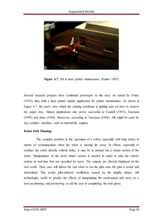 Augmented Reality
Dept of ECE, SRET Page 18
Figure 4.7: AR in laser printer maintenance (Feiner 1993)
Several research projects have confirmed prototypes in this area. As stated by Feiner
(1993), they built a laser printer repairs application for printer maintenance. As shown in
Figure 4.7, the user's view which the existing wireframe is guiding user on how to remove
the paper tray. Almost applications also prove successful in Caudell (1992), Tuceryan
(1995) and Sims (1994). Moreover, according to Tuceryan (1995), AR might be used for
any complex machines such as automobile engines.
Robot Path Planning
The complex problem is the operation of a robot, especially with long delays in
means of communication when the robot is moving far away. In effects, especially to
conduct the robot directly without delay, it may be to instead run a virtual version of the
robot. Manipulation of the local virtual version is needed in order to plan the robot's
actions in real-time that are specified by users. The outputs are directly displayed on the
real world. Then, user will inform the real robot to run the plan once the plan is tested and
determined. This avoids pilot-induced oscillations caused by the lengthy delays. AR
technologies useful to predict the effects of manipulating the environment and serve as a
tool on planning and previewing to aid the user in completing the task given.
 