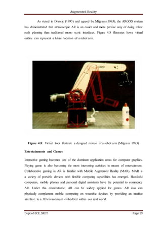 Augmented Reality
Dept of ECE, SRET Page 19
As stated in Drascic (1993) and agreed by Milgram (1993), the ARGOS system
has demonstrated that stereoscopic AR is an easier and more precise way of doing robot
path planning than traditional mono scoic interfaces. Figure 4.8 illustrates howa virtual
outline can represent a future location of a robot arm.
Figure 4.8: Virtual lines illustrate a designed motion of a robot arm (Milgram 1993)
Entertainments and Games
Interactive gaming becomes one of the dominant application areas for computer graphics.
Playing game is also becoming the most interesting activities in means of entertainment.
Collaborative gaming in AR is familiar with Mobile Augmented Reality (MAR). MAR is
a variety of portable devices with flexible computing capabilities has emerged. Handheld
computers, mobile phones and personal digital assistants have the potential to commence
AR. Under this circumstance, AR can be widely applied for games. AR also can
physically complement mobile computing on wearable devices by providing an intuitive
interface to a 3D environment embedded within our real world.
 