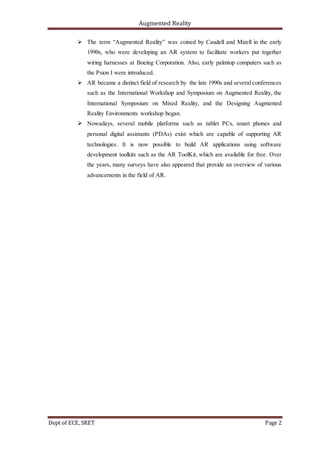 Augmented Reality
Dept of ECE, SRET Page 2
 The term “Augmented Reality” was coined by Caudell and Mizell in the early
1990s, who were developing an AR system to facilitate workers put together
wiring harnesses at Boeing Corporation. Also, early palmtop computers such as
the Psion I were introduced.
 AR became a distinct field of research by the late 1990s and several conferences
such as the International Workshop and Symposium on Augmented Reality, the
International Symposium on Mixed Reality, and the Designing Augmented
Reality Environments workshop began.
 Nowadays, several mobile platforms such as tablet PCs, smart phones and
personal digital assistants (PDAs) exist which are capable of supporting AR
technologies. It is now possible to build AR applications using software
development toolkits such as the AR ToolKit, which are available for free. Over
the years, many surveys have also appeared that provide an overview of various
advancements in the field of AR.
 