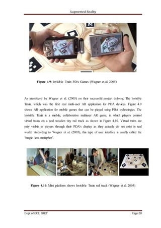 Augmented Reality
Dept of ECE, SRET Page 20
Figure 4.9: Invisible Train PDA Games (Wagner et al. 2005)
As introduced by Wagner et al. (2005) on their successful project delivery, The Invisible
Train, which was the first real multi-user AR application for PDA devices. Figure 4.9
shows AR application for mobile games that can be played using PDA technologies. The
Invisible Train is a mobile, collaborative multiuser AR game, in which players control
virtual trains on a real wooden tiny rail track as shown in Figure 4.10. Virtual trains are
only visible to players through their PDA's display as they actually do not exist in real
world. According to Wagner et al. (2005), this type of user interface is usually called the
"magic lens metaphor".
Figure 4.10: Mini platform shows Invisible Train rail track (Wagner et al. 2005)
 