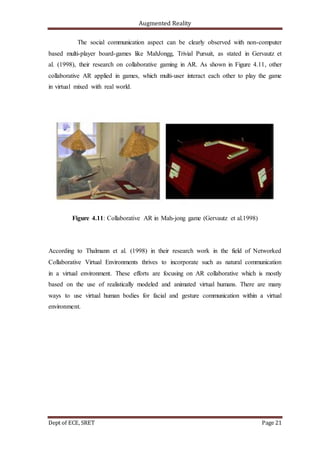 Augmented Reality
Dept of ECE, SRET Page 21
The social communication aspect can be clearly observed with non-computer
based multi-player board-games like MahJongg, Trivial Pursuit, as stated in Gervautz et
al. (1998), their research on collaborative gaming in AR. As shown in Figure 4.11, other
collaborative AR applied in games, which multi-user interact each other to play the game
in virtual mixed with real world.
Figure 4.11: Collaborative AR in Mah-jong game (Gervautz et al.1998)
According to Thalmann et al. (1998) in their research work in the field of Networked
Collaborative Virtual Environments thrives to incorporate such as natural communication
in a virtual environment. These efforts are focusing on AR collaborative which is mostly
based on the use of realistically modeled and animated virtual humans. There are many
ways to use virtual human bodies for facial and gesture communication within a virtual
environment.
 